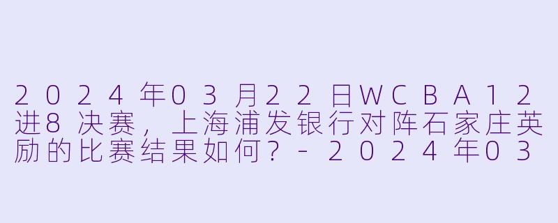 2024年03月22日WCBA12进8决赛,上海浦发银行对阵石家庄英励的比赛结果如何?