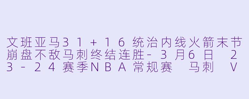 文班亚马31+16统治内线火箭末节崩盘不敌马刺终结连胜-3月6日 23-24赛季NBA常规赛 马刺 VS 火箭