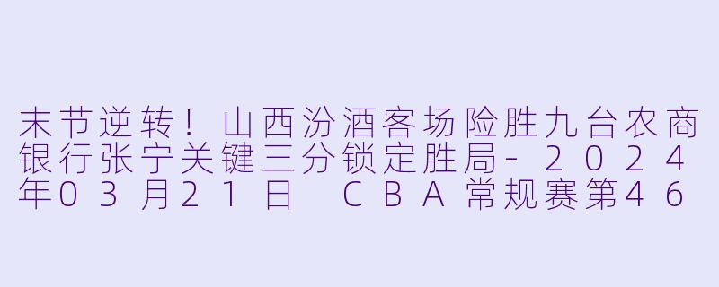末节逆转！山西汾酒客场险胜九台农商银行张宁关键三分锁定胜局-2024年03月21日 CBA常规赛第46轮 九台农商银行vs山西汾酒