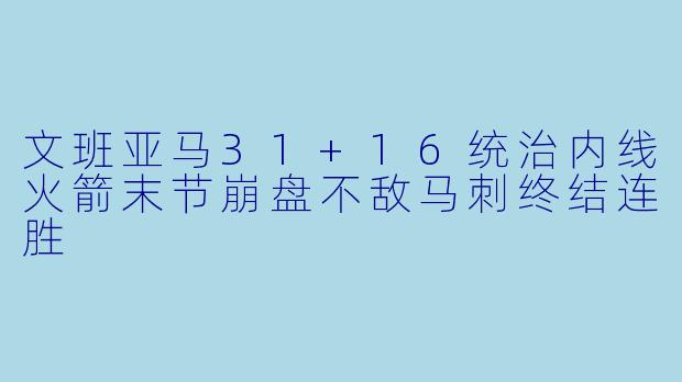 文班亚马31+16统治内线火箭末节崩盘不敌马刺终结连胜
