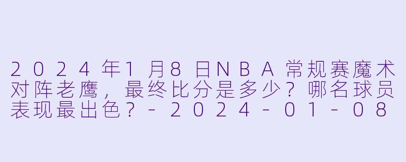 2024年1月8日NBA常规赛魔术对阵老鹰,最终比分是多少?哪名球员表现最出色?