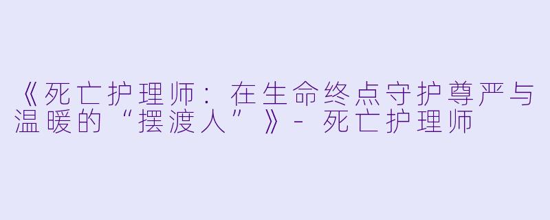 《死亡护理师：在生命终点守护尊严与温暖的“摆渡人”》-死亡护理师