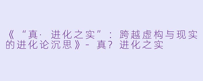 《“真·进化之实”：跨越虚构与现实的进化论沉思》-真?进化之实