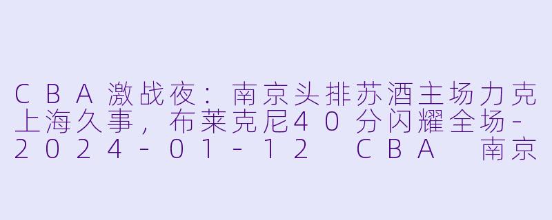 CBA激战夜：南京头排苏酒主场力克上海久事，布莱克尼40分闪耀全场-2024-01-12 CBA 南京头排苏酒 VS 上海久事