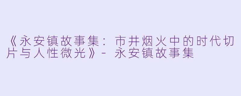 《永安镇故事集：市井烟火中的时代切片与人性微光》-永安镇故事集