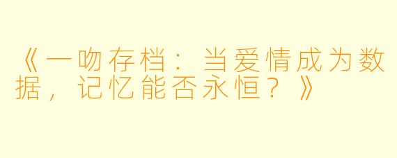 《一吻存档：当爱情成为数据，记忆能否永恒？》