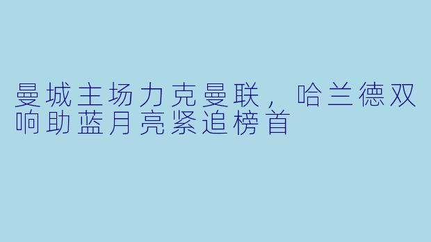 曼城主场力克曼联，哈兰德双响助蓝月亮紧追榜首