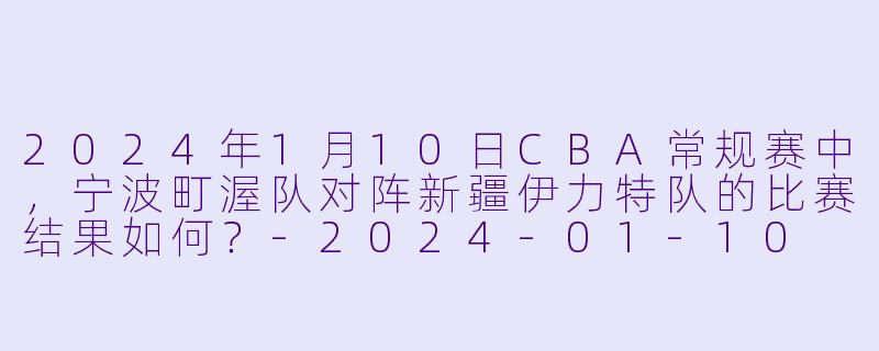 2024年1月10日CBA常规赛中,宁波町渥队对阵新疆伊力特队的比赛结果如何?