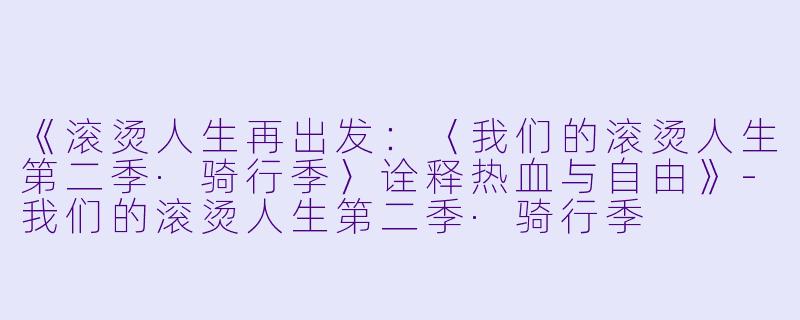 《滚烫人生再出发:〈我们的滚烫人生第二季·骑行季〉诠释热血与自由》