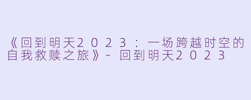 《回到明天2023：一场跨越时空的自我救赎之旅》-回到明天2023
