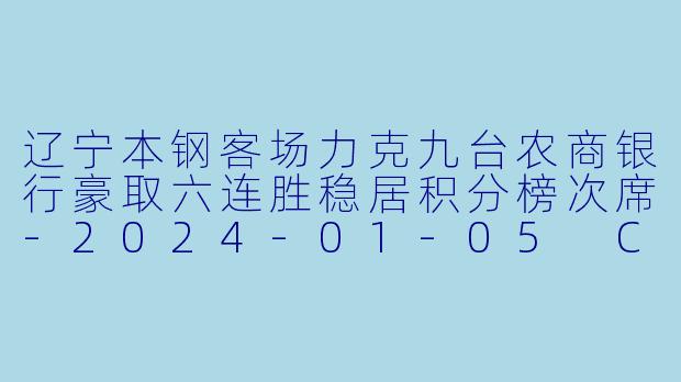 辽宁本钢客场力克九台农商银行豪取六连胜稳居积分榜次席-2024-01-05 CBA 九台农商银行 VS 辽宁本钢
