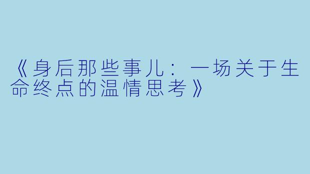 《身后那些事儿:一场关于生命终点的温情思考》
