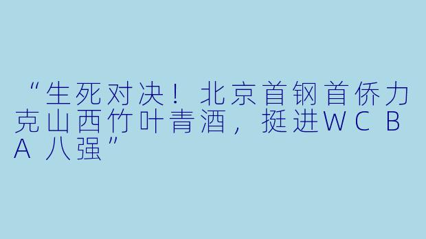 “生死对决!北京首钢首侨力克山西竹叶青酒,挺进WCBA八强”