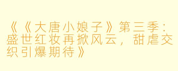 《《大唐小娘子》第三季：盛世红妆再掀风云，甜虐交织引爆期待》