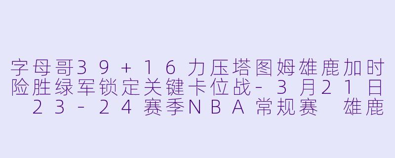 字母哥39+16力压塔图姆雄鹿加时险胜绿军锁定关键卡位战-3月21日 23-24赛季NBA常规赛 雄鹿 VS 凯尔特人