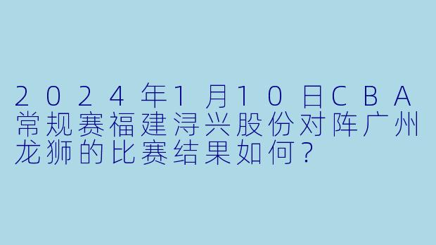2024年1月10日CBA常规赛福建浔兴股份对阵广州龙狮的比赛结果如何？