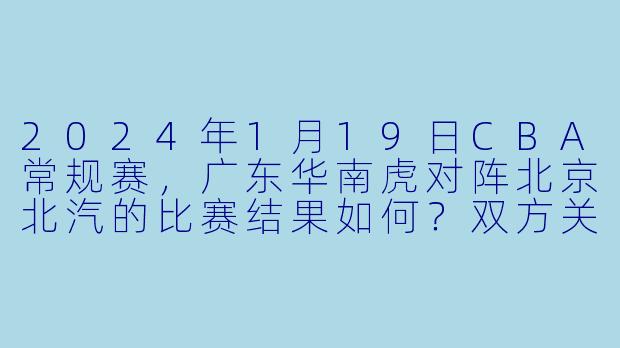 2024年1月19日CBA常规赛,广东华南虎对阵北京北汽的比赛结果如何?双方关键球员表现怎样?