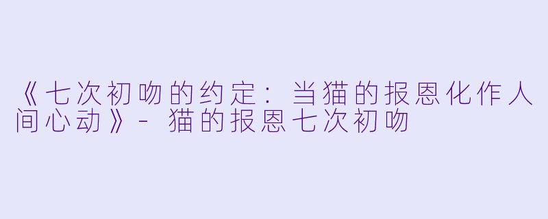 《七次初吻的约定：当猫的报恩化作人间心动》-猫的报恩七次初吻