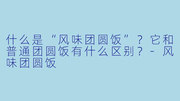什么是“风味团圆饭”?它和普通团圆饭有什么区别?