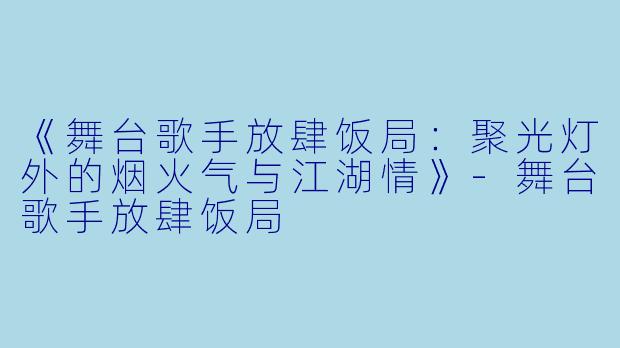 《舞台歌手放肆饭局：聚光灯外的烟火气与江湖情》-舞台歌手放肆饭局