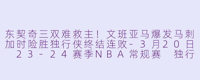 东契奇三双难救主！文班亚马爆发马刺加时险胜独行侠终结连败-3月20日 23-24赛季NBA常规赛 独行侠 VS 马刺