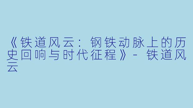 《铁道风云：钢铁动脉上的历史回响与时代征程》-铁道风云