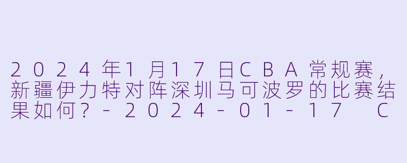 2024年1月17日CBA常规赛，新疆伊力特对阵深圳马可波罗的比赛结果如何？-2024-01-17 CBA 新疆伊力特 VS 深圳马可波罗
