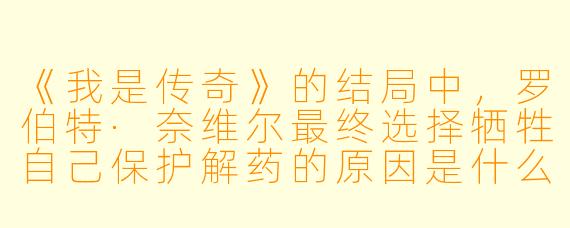 《我是传奇》的结局中，罗伯特·奈维尔最终选择牺牲自己保护解药的原因是什么？