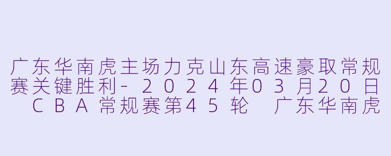 广东华南虎主场力克山东高速豪取常规赛关键胜利-2024年03月20日 CBA常规赛第45轮 广东华南虎vs山东高速