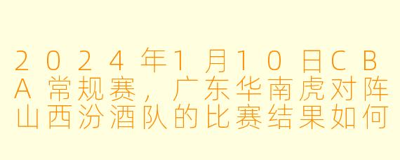 2024年1月10日CBA常规赛,广东华南虎对阵山西汾酒队的比赛结果如何?