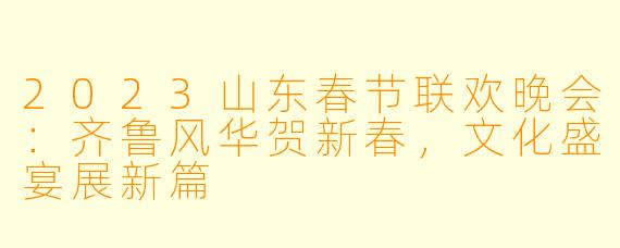 2023山东春节联欢晚会：齐鲁风华贺新春，文化盛宴展新篇