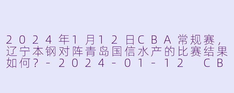 2024年1月12日CBA常规赛,辽宁本钢对阵青岛国信水产的比赛结果如何?