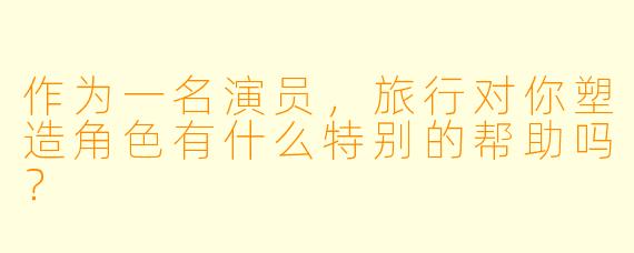 作为一名演员,旅行对你塑造角色有什么特别的帮助吗?
