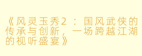 《风灵玉秀2：国风武侠的传承与创新，一场跨越江湖的视听盛宴》
