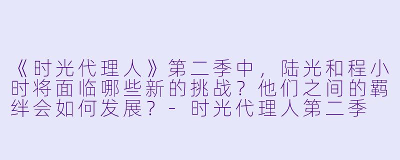 《时光代理人》第二季中,陆光和程小时将面临哪些新的挑战?他们之间的羁绊会如何发展?
