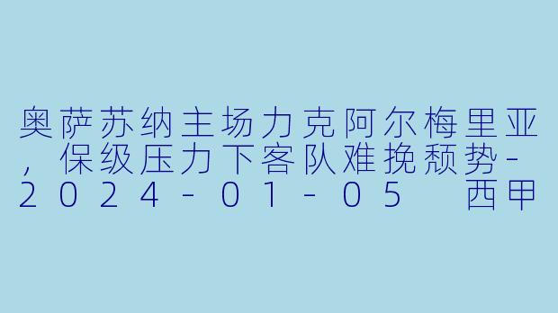 奥萨苏纳主场力克阿尔梅里亚，保级压力下客队难挽颓势-2024-01-05 西甲联赛 奥萨苏纳 VS 阿尔梅里亚