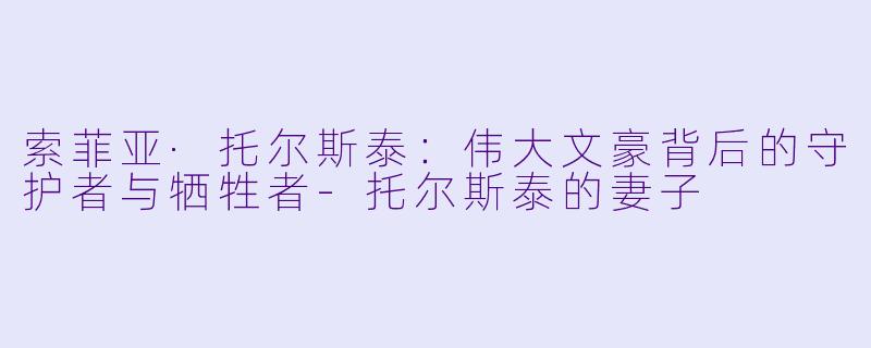 索菲亚·托尔斯泰:伟大文豪背后的守护者与牺牲者