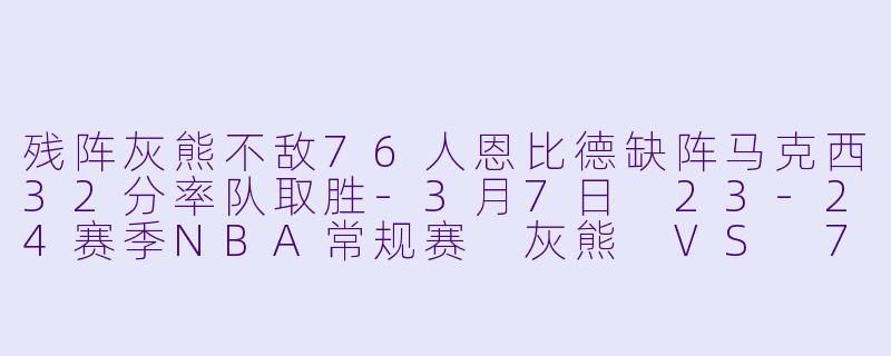 残阵灰熊不敌76人恩比德缺阵马克西32分率队取胜-3月7日 23-24赛季NBA常规赛 灰熊 VS 76人