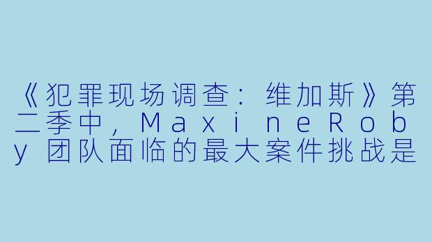 《犯罪现场调查：维加斯》第二季中，MaxineRoby团队面临的最大案件挑战是什么？-犯罪现场调查：维加斯第二季