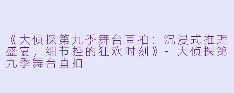 《大侦探第九季舞台直拍：沉浸式推理盛宴，细节控的狂欢时刻》-大侦探第九季舞台直拍