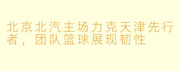 北京北汽主场力克天津先行者，团队篮球展现韧性