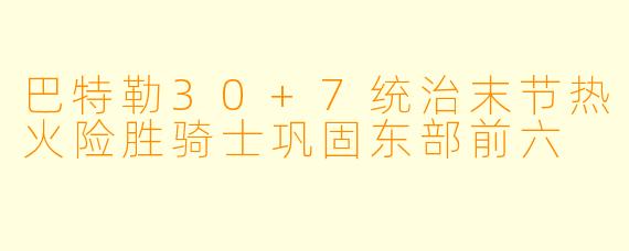 巴特勒30+7统治末节热火险胜骑士巩固东部前六