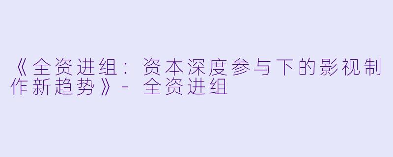 《全资进组：资本深度参与下的影视制作新趋势》-全资进组