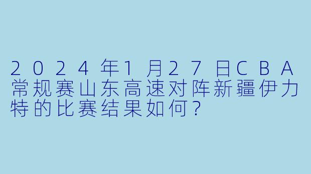 2024年1月27日CBA常规赛山东高速对阵新疆伊力特的比赛结果如何?