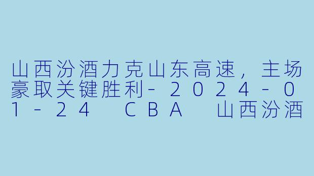 山西汾酒力克山东高速，主场豪取关键胜利-2024-01-24 CBA 山西汾酒 VS 山东高速