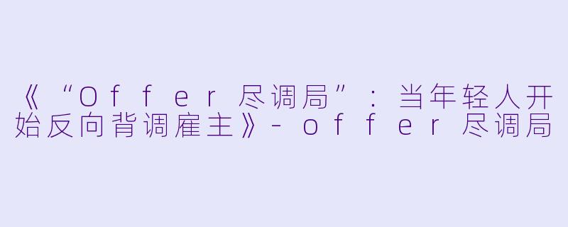 《“Offer尽调局”:当年轻人开始反向背调雇主》
