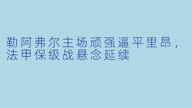 勒阿弗尔主场顽强逼平里昂，法甲保级战悬念延续