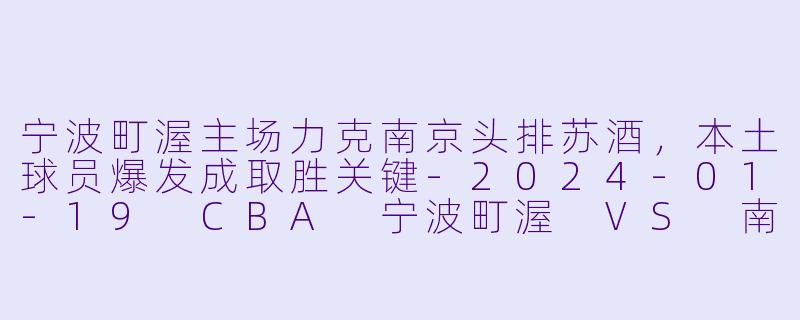 宁波町渥主场力克南京头排苏酒，本土球员爆发成取胜关键-2024-01-19 CBA 宁波町渥 VS 南京头排苏酒