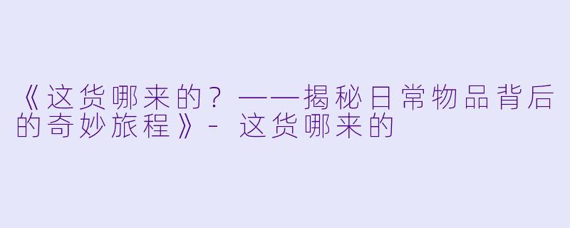 《这货哪来的?——揭秘日常物品背后的奇妙旅程》