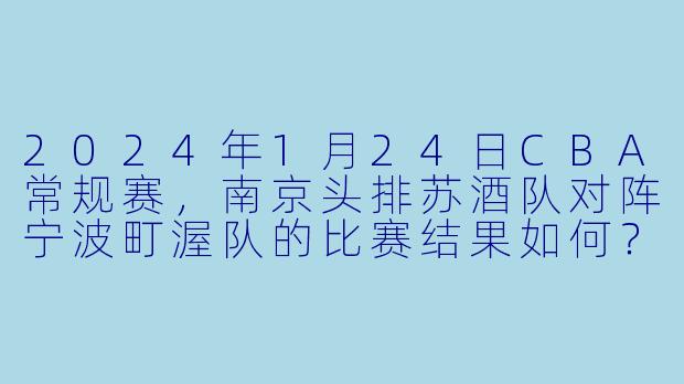 2024年1月24日CBA常规赛,南京头排苏酒队对阵宁波町渥队的比赛结果如何?